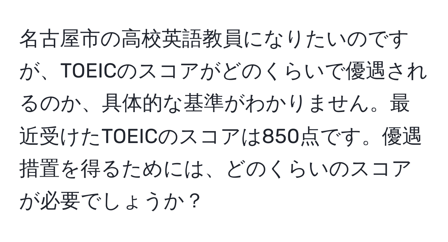 名古屋市の高校英語教員になりたいのですが、TOEICのスコアがどのくらいで優遇されるのか、具体的な基準がわかりません。最近受けたTOEICのスコアは850点です。優遇措置を得るためには、どのくらいのスコアが必要でしょうか？