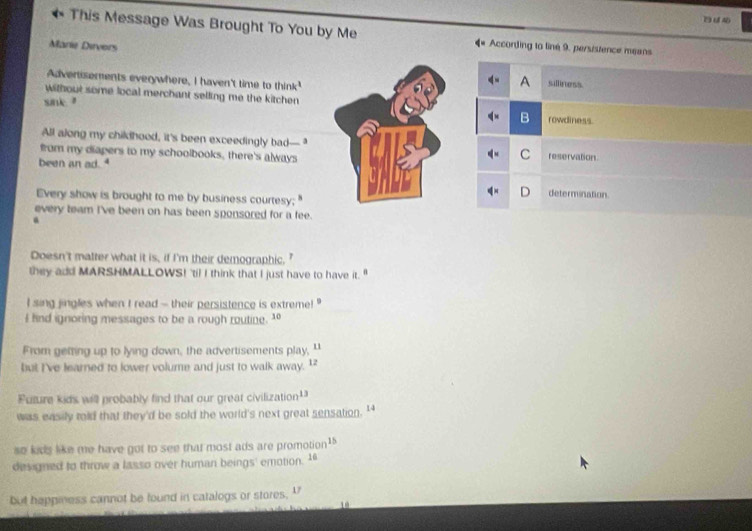 This Message Was Brought To You by Me 4 * According to line 9, persistence means
Marie Dirvers
Advertisements everywhere, I haven't time to think'
A silliness
without some local merchant selling me the kitchen 
sink." B rowdiness.
All along my childhood, it's been exceedingly bad— ,
from my diapers to my schoolbooks, there's always
C
been an ad. 4reservation.
D determination
Every show is brought to me by business courtesy;"
every team I've been on has been sponsored for a fee.
Doesn't matter what it is, if I'm their demographic.
they add MARSHMALLOWS! 'til I think that I just have to have it. "
l sing jingles when I read - their persistence is extreme! "
I fnd ignoring messages to be a rough routine. 1
From geting up to lying down, the advertisements play, "
but I've learned to lower volume and just to walk away. 1
Future kids will probably find that our great civilization¹
was easily told that they'd be sold the world's next great sensation. '
so kids like me have got to see that most ads are promotion1
designed to throw a lasso over human beings' emotion. 16
but happiness cannot be found in catalogs or stores, "