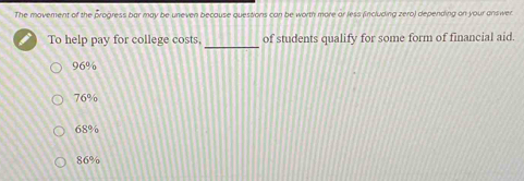 The movement of the progress bar may be uneven because questions can be worth more or less (including zero) depending on your answer
_
To help pay for college costs, of students qualify for some form of financial aid.
96%
76%
68%
86%