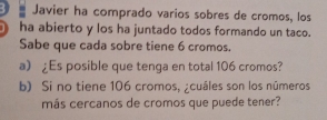 Javier ha comprado varios sobres de cromos, los 
ha abierto y los ha juntado todos formando un taco. 
Sabe que cada sobre tiene 6 cromos. 
a) £ Es posible que tenga en total 106 cromos? 
b) Si no tiene 106 cromos, ¿cuáles son los números 
más cercanos de cromos que puede tener?