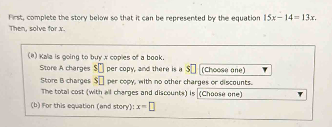 First, complete the story below so that it can be represented by the equation 15x-14=13x. 
Then, solve for x. 
(a) Kala is going to buy x copies of a book. 
Store A charges $ü per copy, and there is a $ (Choose one) 
Store B charges $ü per copy, with no other charges or discounts. 
The total cost (with all charges and discounts) is (Choose one) 
(b) For this equation (and story): x=□