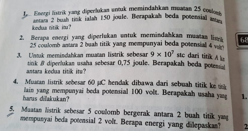 Energi listrik yang diperlukan untuk memindahkan muatan 25 coulomb 
antara 2 buah titik ialah 150 joule. Berapakah beda potensial antara 
kedua titik itu? 
2. Berapa energi yang diperlukan untuk memindahkan muatan listrik 68
25 coulomb antara 2 buah titik yang mempunyai beda potensial 4 volt? 
3. Untuk memindahkan muatan listrik sebesar 9* 10^7 stc dari titik A ke 
titik B diperlukan usaha sebesar 0,75 joule. Berapakah beda potensial 
antara kedua titik itu? 
4. Muatan listrik sebesar 60 µC hendak dibawa dari sebuah titik ke titik 
lain yang mempunyai beda potensial 100 volt. Berapakah usaha yang 1. 
harus dilakukan? 
5. Muatan listrik sebesar 5 coulomb bergerak antara 2 buah titik yang 
mempunyai beda potensial 2 volt. Berapa energi yang dilepaskan? 2