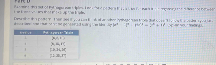 Examine this set of Pythagorean triples. Look for a pattern that is true for each triple regarding the difference between
the three values that make up the triple.
Describe this pattern. Then see if you can think of another Pythagorean triple that doesn't follow the pattern you just
described and that can't be generated using the identity (x^2-1)^2+(2x)^2=(x^2+1)^2. Explain your findings.