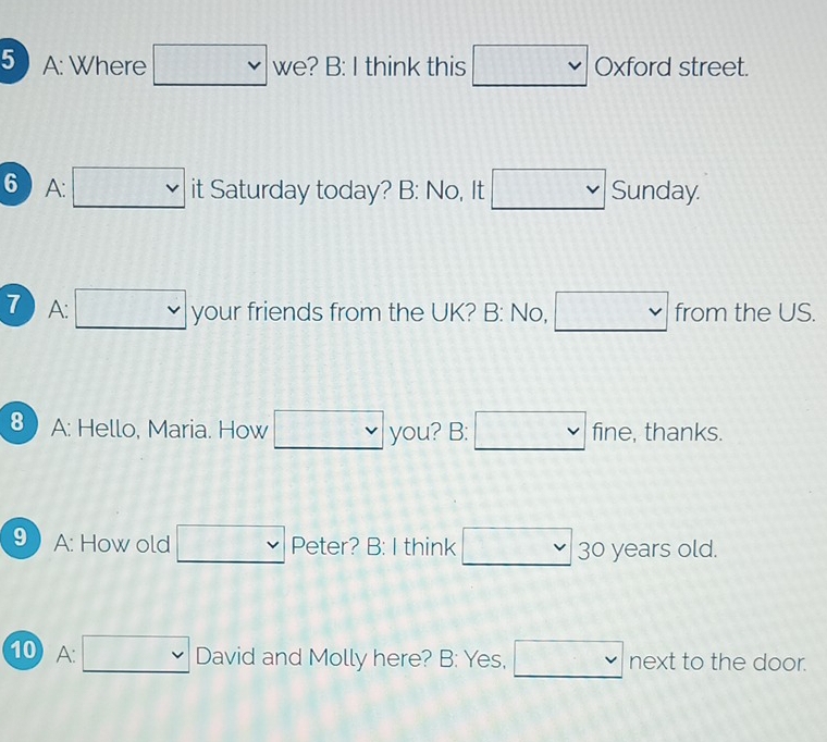 A: Where □ we ? B: I think this □ vee  Oxford street. 
6 A: □ vee  it Saturday today? B: No, It □ vee  Sunday. 
7 A: □ your friends from the UK? B: No, □ from the US. 
8 A: Hello, Maria. How □ you? B: □ vee  fine, thanks. 
9 A: How old □ vee  Peter? B: I think □ 30 years old. 
10 A: □  David and Molly here? B: Yes, □ next to the door.