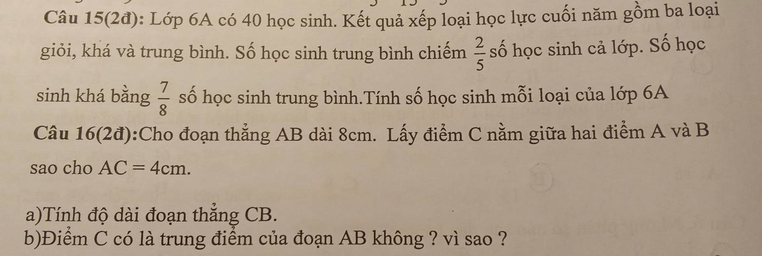 Câu 15(2đ): Lớp 6A có 40 học sinh. Kết quả xếp loại học lực cuối năm gồm ba loại 
giỏi, khá và trung bình. Số học sinh trung bình chiếm  2/5  số học sinh cả lớp. Số học 
sinh khá bằng  7/8  số học sinh trung bình.Tính số học sinh mỗi loại của lớp 6A 
Câu 16(2đ):Cho đoạn thẳng AB dài 8cm. Lấy điểm C nằm giữa hai điểm A và B
sao cho AC=4cm. 
a)Tính độ dài đoạn thẳng CB. 
b)Điểm C có là trung điểm của đoạn AB không ? vì sao ?