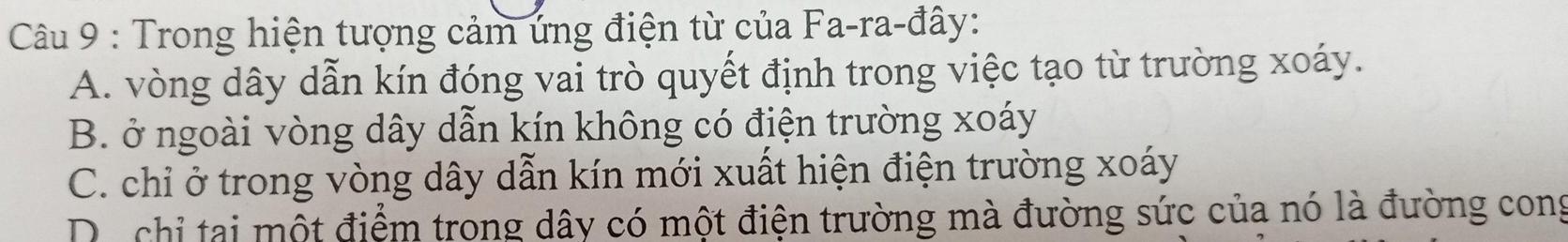 Trong hiện tượng cảm ứng điện từ của Fa-ra-đây:
A. vòng dây dẫn kín đóng vai trò quyết định trong việc tạo từ trường xoáy.
B. ở ngoài vòng dây dẫn kín không có điện trường xoáy
C. chỉ ở trong vòng dây dẫn kín mới xuất hiện điện trường xoáy
D. chỉ tại một điểm trong dây có một điện trường mà đường sức của nó là đường cong