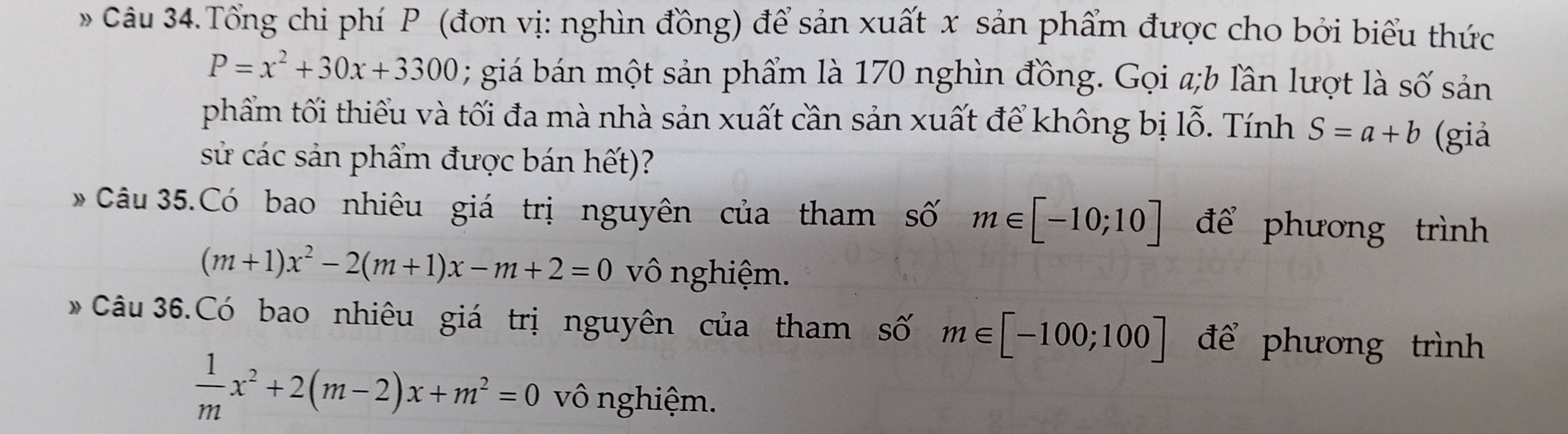 Câu 34.Tổng chi phí P (đơn vị: nghìn đồng) để sản xuất x sản phẩm được cho bởi biểu thức
P=x^2+30x+3300; giá bán một sản phẩm là 170 nghìn đồng. Gọi a;b lần lượt là số sản 
phẩm tối thiểu và tối đa mà nhà sản xuất cần sản xuất để không bị lỗ. Tính S=a+b (giả 
sử các sản phẩm được bán hết)? 
* Câu 35.Có bao nhiêu giá trị nguyên của tham số m∈ [-10;10] để phương trình
(m+1)x^2-2(m+1)x-m+2=0 vô nghiệm. 
* Câu 36.Có bao nhiêu giá trị nguyên của tham số m∈ [-100;100] để phương trình
 1/m x^2+2(m-2)x+m^2=0 vô nghiệm.