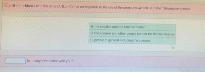 Fill in the blanks with the letter (A, B, or C) that corresponds to the use of the pronouns we and us in the following sentences 
Is it okay if we come with you?