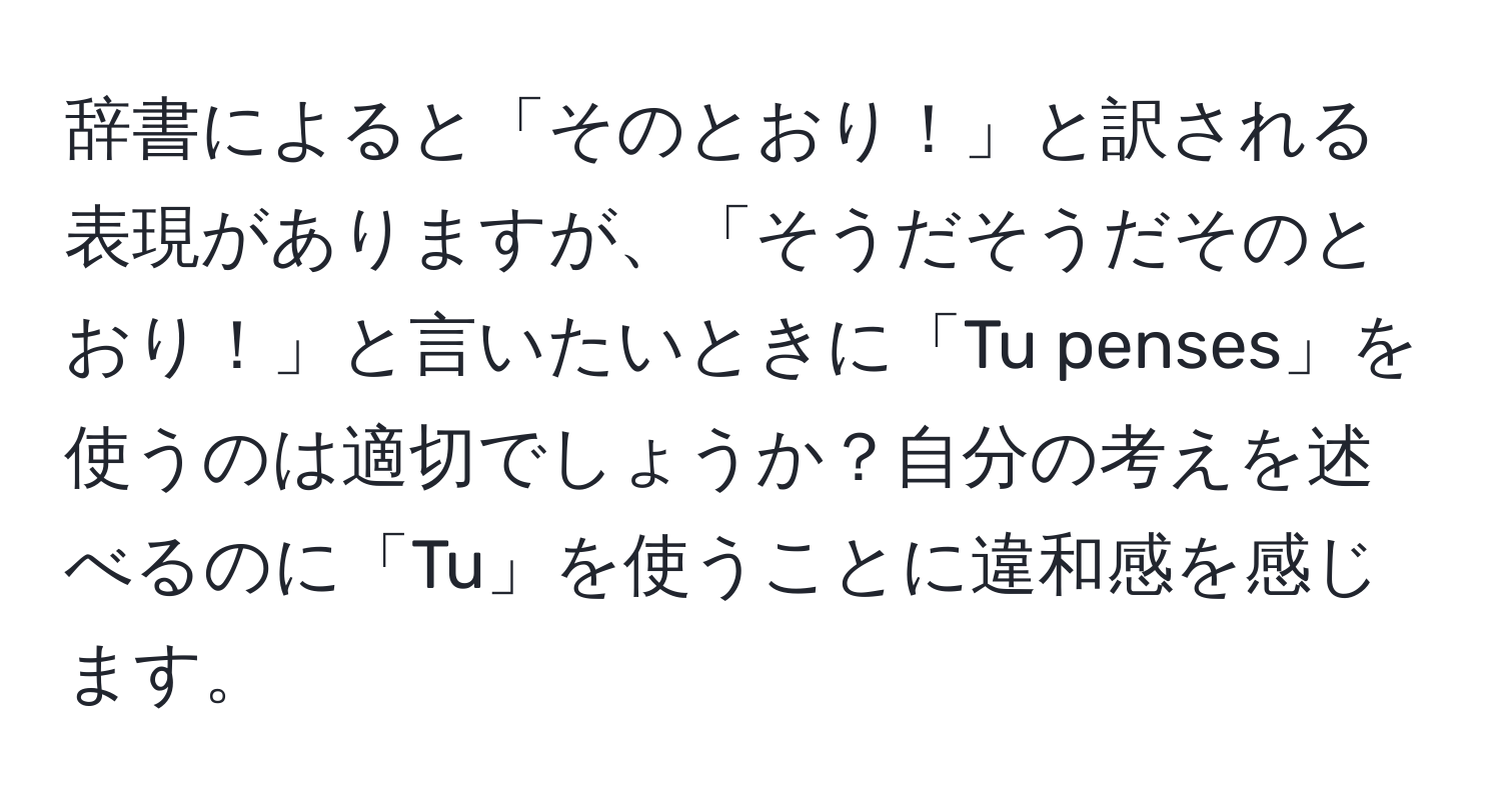 辞書によると「そのとおり！」と訳される表現がありますが、「そうだそうだそのとおり！」と言いたいときに「Tu penses」を使うのは適切でしょうか？自分の考えを述べるのに「Tu」を使うことに違和感を感じます。