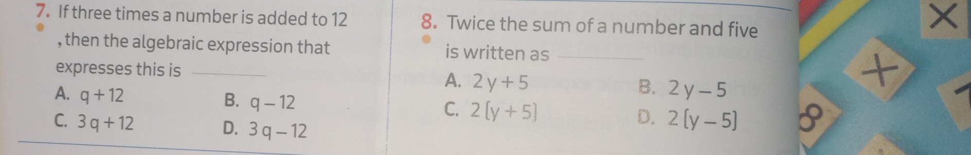 If three times a number is added to 12 8. Twice the sum of a number and five
×
, then the algebraic expression that is written as_
expresses this is_
A. 2y+5 B. 2y-5
4
A. q+12
B. q-12
C. 2[y+5] D.
C. 3q+12 2[y-5]
D. 3q-12