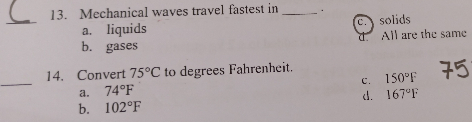 Mechanical waves travel fastest in_
·
_
c. solids
a. liquids
b. gases d. All are the same
_
14. Convert 75°C to degrees Fahrenheit.
c. 150°F
a. 74°F 167°F
d.
b. 102°F