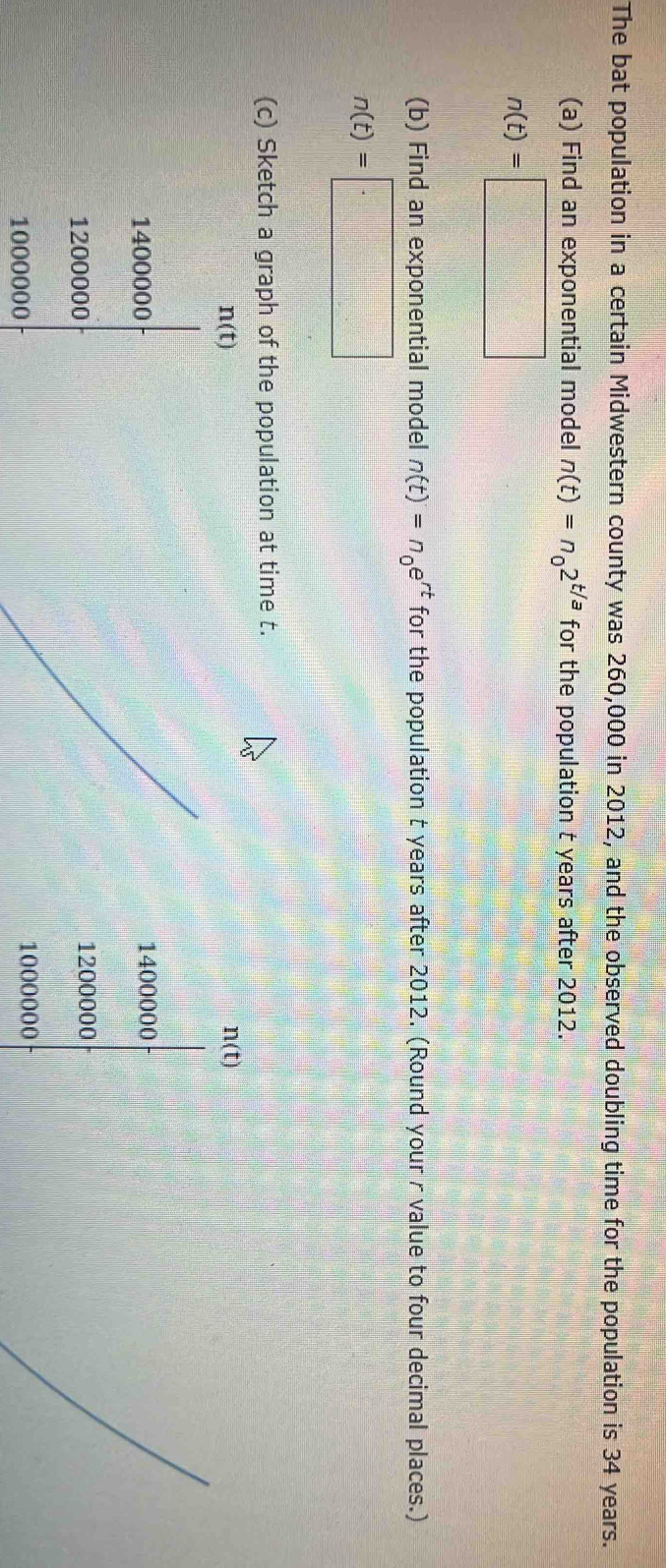 The bat population in a certain Midwestern county was 260,000 in 2012, and the observed doubling time for the population is 34 years. 
(a) Find an exponential model n(t)=n_02^(t/a) for the population t years after 2012.
n(t)=□
(b) Find an exponential model n(t)=n_0e^(rt) for the population t years after 2012. (Round your r value to four decimal places.)
n(t)=□
(c) Sketch a graph of the population at time t.
n(t)
n(t)
1400000 1400000
1200000 1200000
1000000 1000000