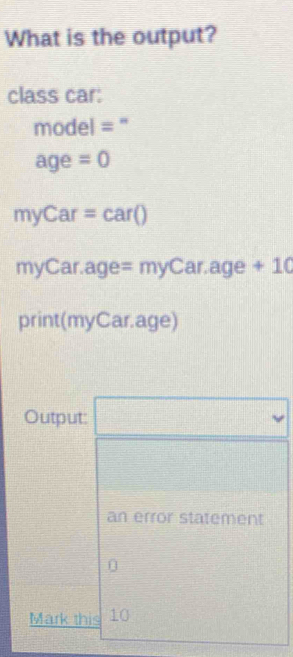 What is the output? 
class car:
model=
age =0
myCar=car()
myC ar.age =myCar.age+10
print(myCar.age) 
Output: 
an error statement 
0 
Mark this 10