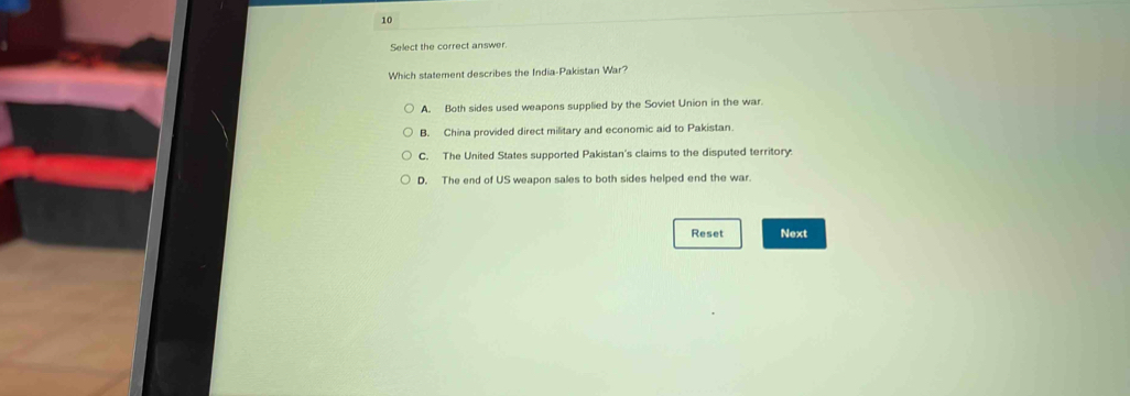 Select the correct answer.
Which statement describes the India-Pakistan War?
A. Both sides used weapons supplied by the Soviet Union in the war.
B. China provided direct military and economic aid to Pakistan.
C. The United States supported Pakistan's claims to the disputed territory.
D. The end of US weapon sales to both sides helped end the war.
Reset Next