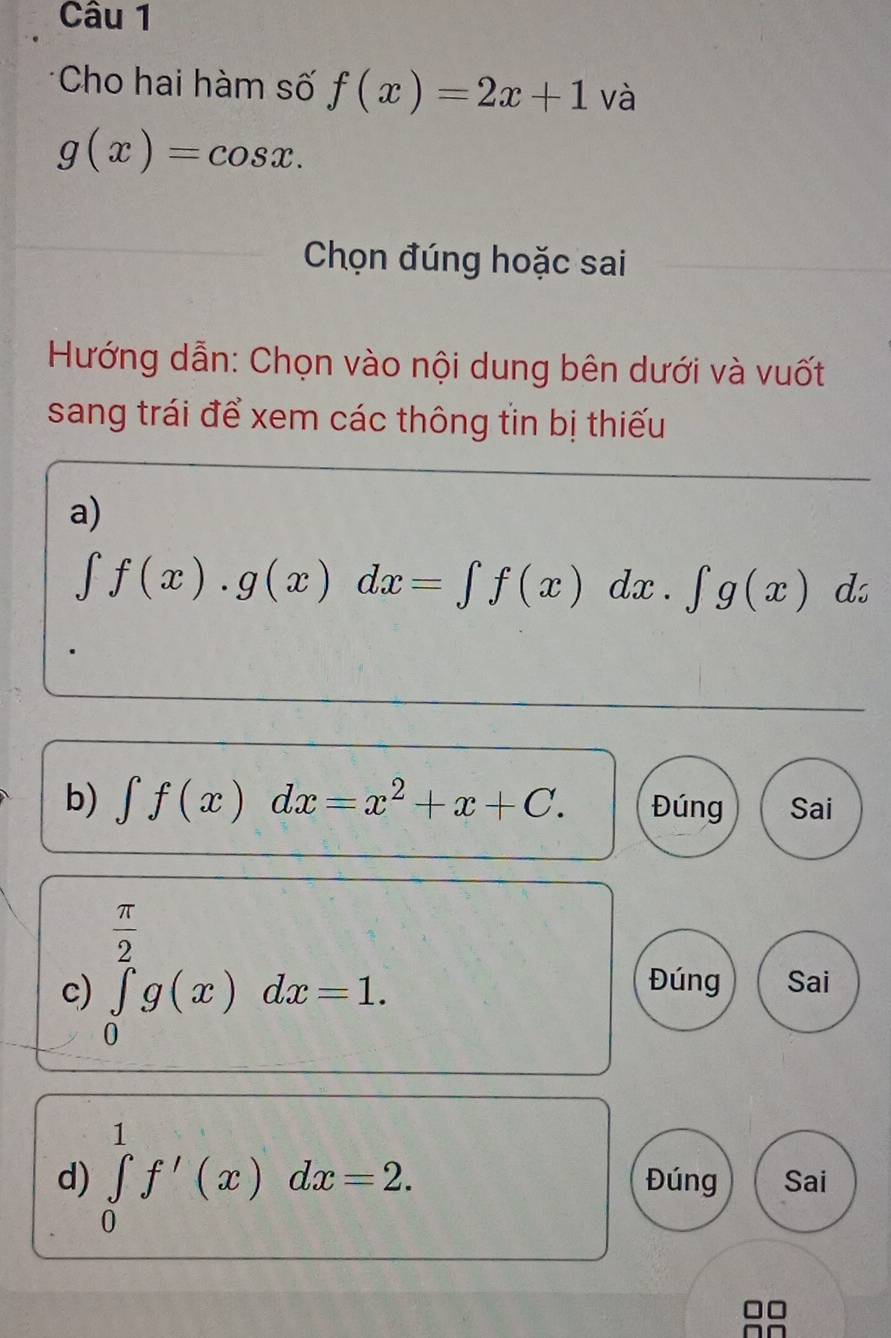 Cho hai hàm số f(x)=2x+1 và
g(x)=cos x. 
Chọn đúng hoặc sai 
Hướng dẫn: Chọn vào nội dung bên dưới và vuốt 
sang trái để xem các thông tin bị thiếu 
a)
∈t f(x).g(x)dx=∈t f(x)dx.∈t g(x)dx
b) ∈t f(x)dx=x^2+x+C. Đúng Sai
 π /2 
c) ∈tlimits _0^2g(x)dx=1. 
Đúng Sai 
d) ∈tlimits _0^1f'(x)dx=2. Đúng Sai