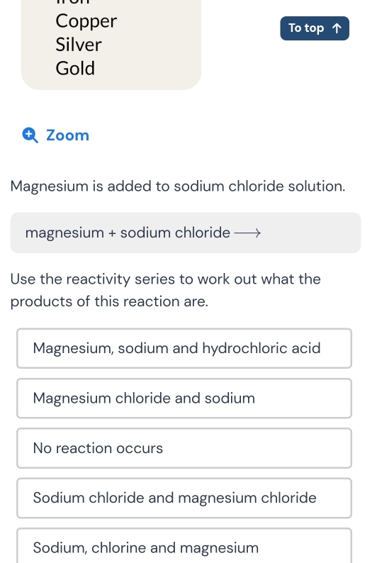 Copper To top ↑
Silver
Gold
t Zoom
Magnesium is added to sodium chloride solution.
magnesium + sodium chloride
Use the reactivity series to work out what the
products of this reaction are.
Magnesium, sodium and hydrochloric acid
Magnesium chloride and sodium
No reaction occurs
Sodium chloride and magnesium chloride
Sodium, chlorine and magnesium