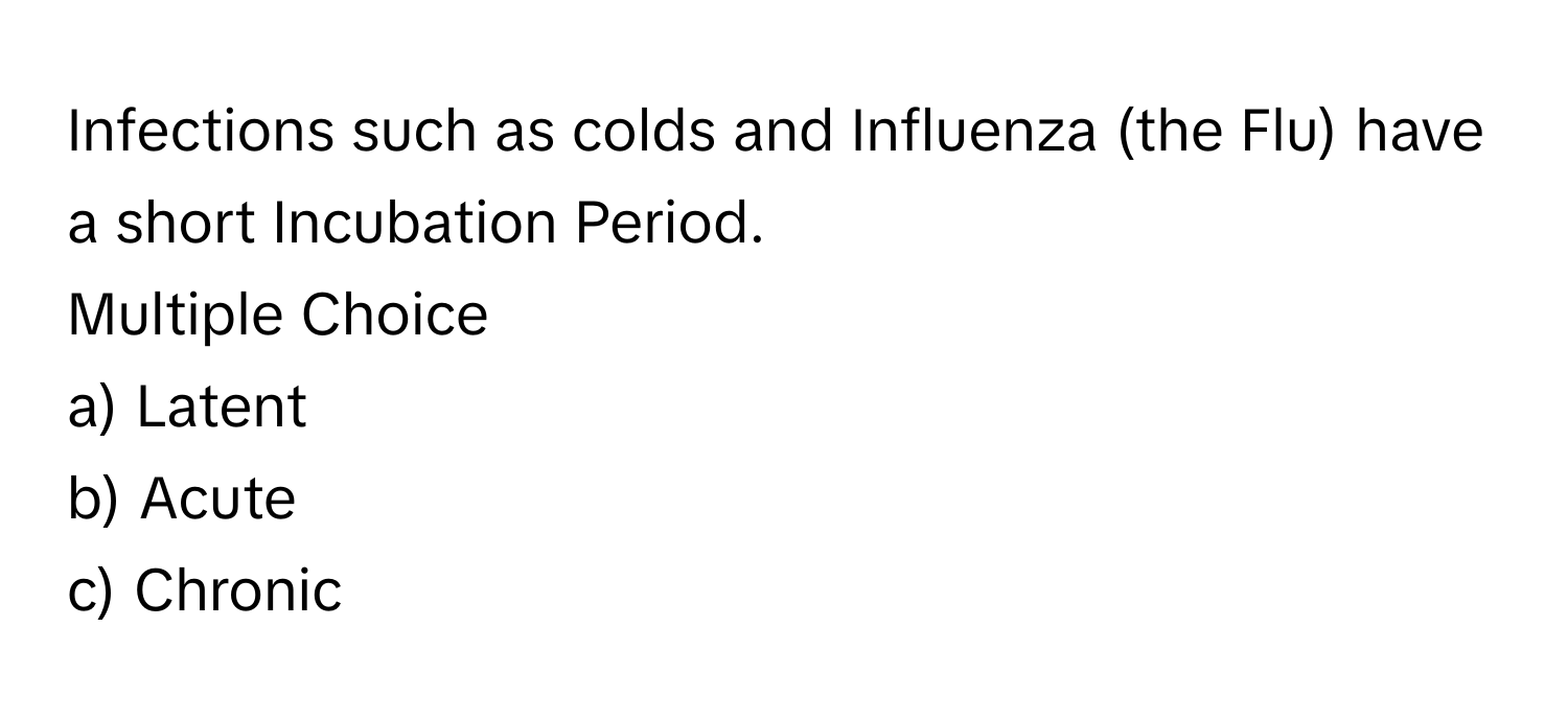 Infections such as colds and Influenza (the Flu) have a short Incubation Period.  
Multiple Choice
a) Latent
b) Acute
c) Chronic