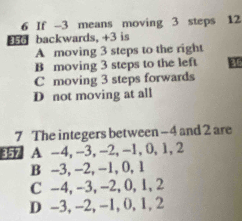 If -3 means moving 3 steps 12
356 backwards, +3 is
A moving 3 steps to the right
B moving 3 steps to the left 36
C moving 3 steps forwards
D not moving at all
7 The integers between - 4 and 2 are
357 A -4, -3, -2, -1, 0, 1, 2
B -3, -2, -1, 0, 1
C -4, -3, -2, 0, 1, 2
D -3, -2, -1, 0, 1, 2