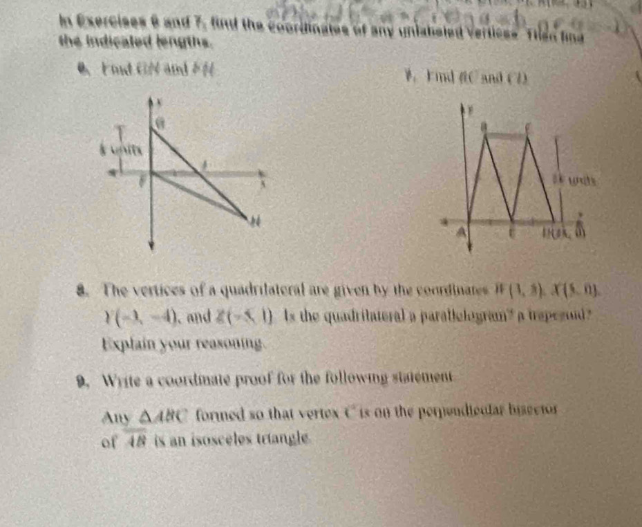 In Exercises 6 and 7, find the cooriina 
the indicaled lengths. 
0、 md GN and H W， Find C and (7) 
ts 
, 
A 11A. 
8. The vertices of a quadrilateral are given by the coordintes if(1,3). X(5,0).
Y(-1,-4). and Z(-5,1) ls the quadritateral a parablelogran' a trepegud ? 
Explain your reasoning. 
9. Write a coordmate proof for the following statement 
Any △ ABC formed so that vertex t° is on the perpendicular bisector 
of overline AB is an isosceles triangle.