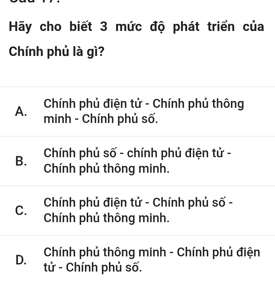 Hãy cho biết 3 mức độ phát triển của
Chính phủ là gì?
A. Chính phủ điện tử - Chính phủ thông
minh - Chính phủ số.
B. Chính phủ số - chính phủ điện tử -
Chính phủ thông minh.
Chính phủ điện tử - Chính phủ số -
C.
Chính phủ thông minh.
D. Chính phủ thông minh - Chính phủ điện
tử - Chính phủ số.