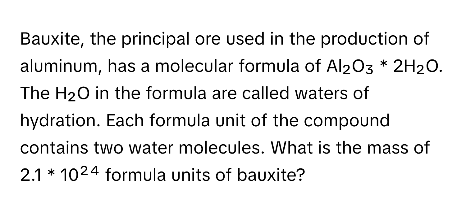 Bauxite, the principal ore used in the production of aluminum, has a molecular formula of Al₂O₃ * 2H₂O. The H₂O in the formula are called waters of hydration. Each formula unit of the compound contains two water molecules. What is the mass of 2.1 * 10²⁴ formula units of bauxite?