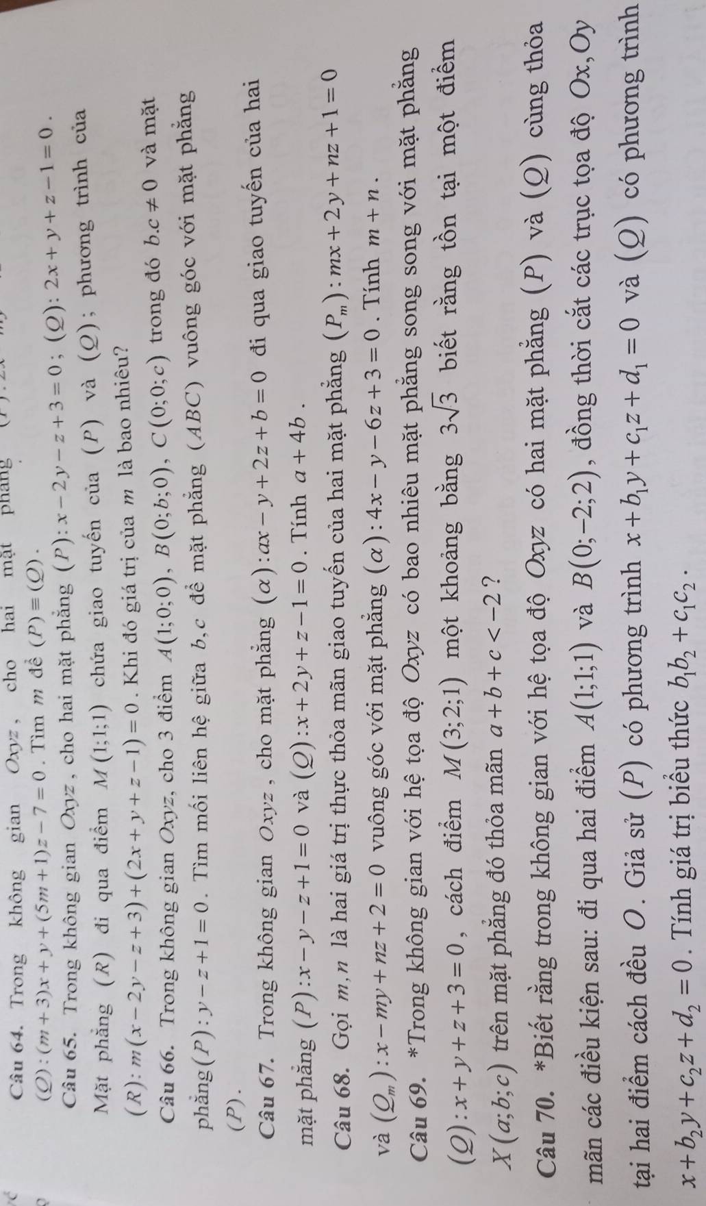 Trong không gian Oxyz , cho hai mặt pháng
a
(Q):(m+3)x+y+(5m+1)z-7=0 Tìm m để (P)equiv (Q).
Câu 65. Trong không gian Oxyz , cho hai mặt phẳng (P): x-2y-z+3=0; (Q): 2x+y+z-1=0.
Mặt phẳng (R) đi qua điểm M(1;1;1) chứa giao tuyến của (P) và (Q); phương trình của
(R): m(x-2y-z+3)+(2x+y+z-1)=0. Khi đó giá trị của m là bao nhiêu?
Câu 66. Trong không gian Oxyz, cho 3 điểm A(1;0;0),B(0;b;0),C(0;0;c) trong đó b.c!= 0 và mặt
phẳng(P): y-z+1=0. Tìm mối liên hệ giữa b,c để mặt phẳng (ABC) vuông góc với mặt phẳng
(P).
Câu 67. Trong không gian Oxyz , cho mặt phẳng (alpha ):ax-y+2z+b=0 đi qua giao tuyến của hai
mặt phẳng (P) x-y-z+1=0 và (Q) zx+2y+z-1=0. Tính a+4b.
Câu 68. Gọi m,n là hai giá trị thực thỏa mãn giao tuyến của hai mặt phẳng (P_m):mx+2y+nz+1=0
và (Q_m):x-my+nz+2=0 vuông góc với mặt phẳng (α): 4x-y-6z+3=0. Tính m+n.
Câu 69. *Trong không gian với hệ tọa độ Oxyz có bao nhiêu mặt phẳng song song với mặt phẳng
(2) :x+y+z+3=0 , cách điểm M(3;2;1) một khoảng bằng 3sqrt(3) biết rằng tồn tại một điểm
X(a;b;c) trên mặt phăng đó thỏa mãn a+b+c ?
Câu 70. *Biết rằng trong không gian với hệ tọa độ Oxyz có hai mặt phẳng (P) và (Q) cùng thỏa
mãn các điều kiện sau: đi qua hai điểm A(1;1;1) và B(0;-2;2) , đồng thời cắt các trục tọa độ Ox,Oy
tại hai điểm cách đều O. Giả sử (P) có phương trình x+b_1y+c_1z+d_1=0 và (Q) có phương trình
x+b_2y+c_2z+d_2=0. Tính giá trị biểu thức b_1b_2+c_1c_2·