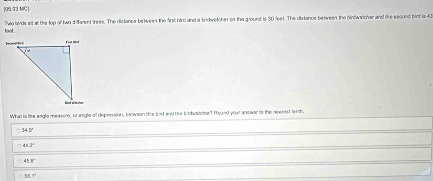 (05.03 MC)
Two birds sit at the top of two different trees. The distance between the first bird and a birdwatcher on the ground is 30 feet. The distance between the birdwatcher and the second bird is 43
feet.
What is the angle measure, or angle of depression, between this bird and the birdwatcher? Round your answer to the nearest tenth.
34.9°
44.2°
45.8°
55.1°