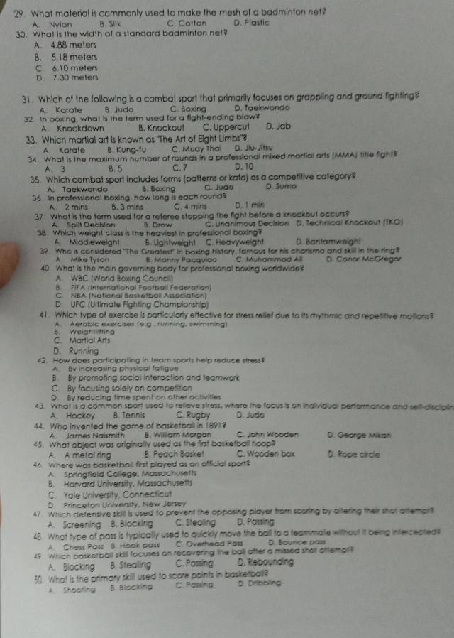 What material is commonly used to make the mesh of a badminton net?
A. Nyion B. Silk C. Cotton D. Plastic
30. What is the width of a standard badminton net?
A. 4.88 meters
B. 5.18 meters
C 6.10 meters
D 7.30 meters
31. Which of the following is a combat sport that primarily focuses on grappling and ground fighting?
A Karate B. judo C. Boxing D. Taekwondo
32. In boxing, what is the term used for a fight-ending blow?
A. Knockdown B. Knockou! C. Uppercut D. Jab
33. Which martial art is known as "The Art of Eight Limbs"?
A Karate B. Kung-fu C. Muay Thai D. Jiu-Jitsu
34. What is the maximum number of rounds in a professional mixed martial arts (MMA) title fight?
A. 3 B. 5 C. 7 D. 10
35. Which combat sport includes forms (patterns or kata) as a competitive category?
A. Taekwondo B. Boxing C. Judo D. Sumo
36. In professional boxing, how long is each round?
A 2 mins B. 3 mins C. 4 mins D. 1 min
37. What is the term used for a referee stopping the fight before a knockout occurs?
A. Split Decision B. Draw C. Unanimous Decision D. Technical Knockout (TKO)
38. Which weight class is the heaviest in professional boxing?
A. Middleweight B. Lightweight C. Heavyweight D. Bantamweight
39. Who is considered "The Greatest" in boxing history, famous for his charisma and skill in the ring?
A. Mike Tyson 8. Marny Pacavldo C. Muhammad All D. Conar McGregor
40. What is the main governing body for professional boxing worldwide?
A. WBC (World Boxing Council)
B FIFA (International Football Federation)
C. NBA (National Basketball Association)
D. UFC (Ultimate Fighting Championship)
41. Which type of exercise is particularly effective for stress relief due to its rhythmic and repetitive motions?
A. Aerobic exercises (e.g.. running, swimming)
B. Weightlifting
C. Martial Arts
D. Running
42. How does participating in feam sports help reduce stress?
A. By increasing physical fatigue
B. By promoting social interaction and teamwork
C. By focusing solely on competition
D. By reducing time spent on other activities
43. What is a common sport used to relieve stress, where the focus is on individual performance and self-discipln
A. Hockey B. Tennis C. Rugby D. Judo
44. Who Invented the game of basketball in 1891?
A. James Naismith B. William Morgan C. John Wooden D. George Mikan
45. What object was originally used as the first basketball hoop?
A. A metal ring B. Peach Baske! C. Wooden box D. Rope circle
46. Where was basketball first played as an official sport?
A. Springfield College, Massachusetts
B. Harvard University, Massachusetts
C. Yale University, Connecticut
D Princeton University, New Jersey
47. Which defensive skill is used to prevent the opposing player from scoring by altering their shot altempr?
A. Screening B. Blocking C. Stealing D. Passling
48. What type of pass is typically used to quickly move the ball to a teammate without it being interceptedil
A. Chess Pass B. Hook pass C. Overhead Pass D. Bounce past
49. Which basketball skill facuses on recovering the ball after a missed shot attempl
A. Blocking B. Stealing C. Passing D. Rebounding
50. What is the primary skill used to score points in basketball?
A. Shooting B. Blocking C. Passing D. Dribbling
