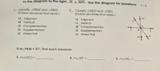 In the diagram to the right, JZ. __ overline MN. Use the diagram for questions 1-5 
1，Classify ∠ PKM and ∠ NKO 2、Classity ∠ NKO and ∠ OKL
(Check all names that apply.) (Check all names that apply.]
Adjacent Adjacent
= Vertical □ Vertical
* Complementary a Complementary
Supplementary Supplementary 
* Linear Pair Q Linear Paír
If m∠ PKM=21° , find each measure:
_
3. m∠ NKO= _ 4. m∠ JKP= _ 5. m∠ OKL=