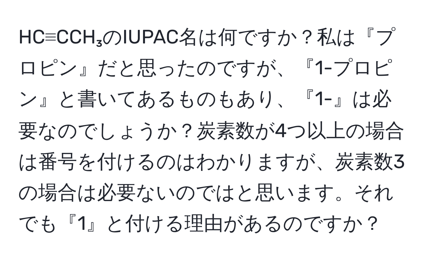 HC≡CCH₃のIUPAC名は何ですか？私は『プロピン』だと思ったのですが、『1-プロピン』と書いてあるものもあり、『1-』は必要なのでしょうか？炭素数が4つ以上の場合は番号を付けるのはわかりますが、炭素数3の場合は必要ないのではと思います。それでも『1』と付ける理由があるのですか？