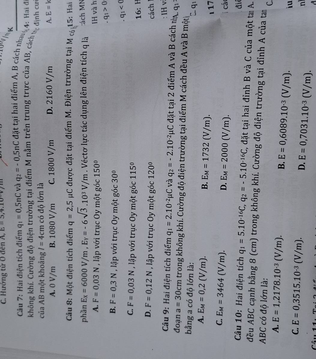 Hướng từ O đến A, E=5,4.10
10V/m
Câu 7: Hai điện tích điểm q_1=0,5nC và q_2=-0,5nC đặt tại hai điểm A, B cách nhaug 4: Hai đ
không khí. Cường độ điện trường tại điểm M nằm trên trung trực của AB, cách tự định cư
của AB một khoảng I=4cm có độ lớn là
A. 0 V/m B. 1080 V/m C. 1800 V/m D. 2160 V/m A. E=k
Câu 8: Một điện tích điểm q=2,5mu C được đặt tại điểm M. Điện trường tại M cóh 15: Hai
phần E_X=6000V/m,E_Y=-6sqrt(3).10^3V/m. Véctơ lực tác dụng lên điện tích q là :ách MN
A. F=0,03N , lập với trục Oy một góc 150° IH và h
. q_1>0
B. F=0,3N , lập với trục Oy một góc 30°
q_1
C. F=0,03N , lập với trục Oy một góc 115° 6 : H
1
D. F=0,12N , lập với trục Oy một góc 120° cách
IHv
Câu 9: Hai điện tích điểm q_1=2.10^(-2)mu C và q_2=-2.10^(-2)mu C đặt tại 2 điểm A và B cách nạ. q_1
đoạn a=30cm trong không khí. Cường độ điện trường tại điểm M cách đều A và B một
bằng a có độ lớn là:
C. q1
A. E_M=0,2(V/m).
B. E_M=1732(V/m).
ι 17
C. E_M=3464(V/m).
D. E_M=2000(V/m). các
điể
Câu 10: Hai điện tích q_1=5.10^(-16)C,q_2=-5.10^(-16)C C, đặt tại hai đỉnh B và C của một ta A.
đều ABC cạnh bằng 8 (cm) trong không khí. Cường độ điện trường tại đỉnh A của tam
ABC có độ lớn là:
C.
B.
A. E=1,2178.10^(-3)(V/m). E=0,6089.10^(-3)(V/m). iu
C. E=0,3515.10^(-3)(V/m). E=0,7031.10^(-3)(V/m).
D.
nl
C