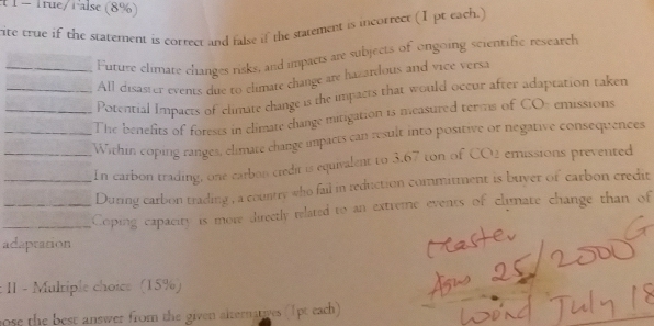 True/False (8%) 
rite true if the statement is correct and false if the statement is incorrect (I pt each.) 
Future climare changes risks, and impacts are subjects of ongoing scientific research 
_All disaster events due to climate change are hazardous and vice versa 
Potential Impacts of climate change is the impacts that would occur after adaptation taken 
_The benefits of forests in climate change mitigation 15 measured terms of CO% emissions 
_Within coping ranges, climate change impacts can result into positive or negative consequences 
__In carbon trading, one carbon credit is equivalent to 3.67 ton of CO2 emissions prevented 
During carbon trading , a country who fail in reduction commitment is buyer of carbon credit 
_Coping capacity is more directly related to an extreme events of clymate change than of 
adapration 
: II - Mulriple choice (15%) 
ose the best answer from the given alternanwes (1pt each)