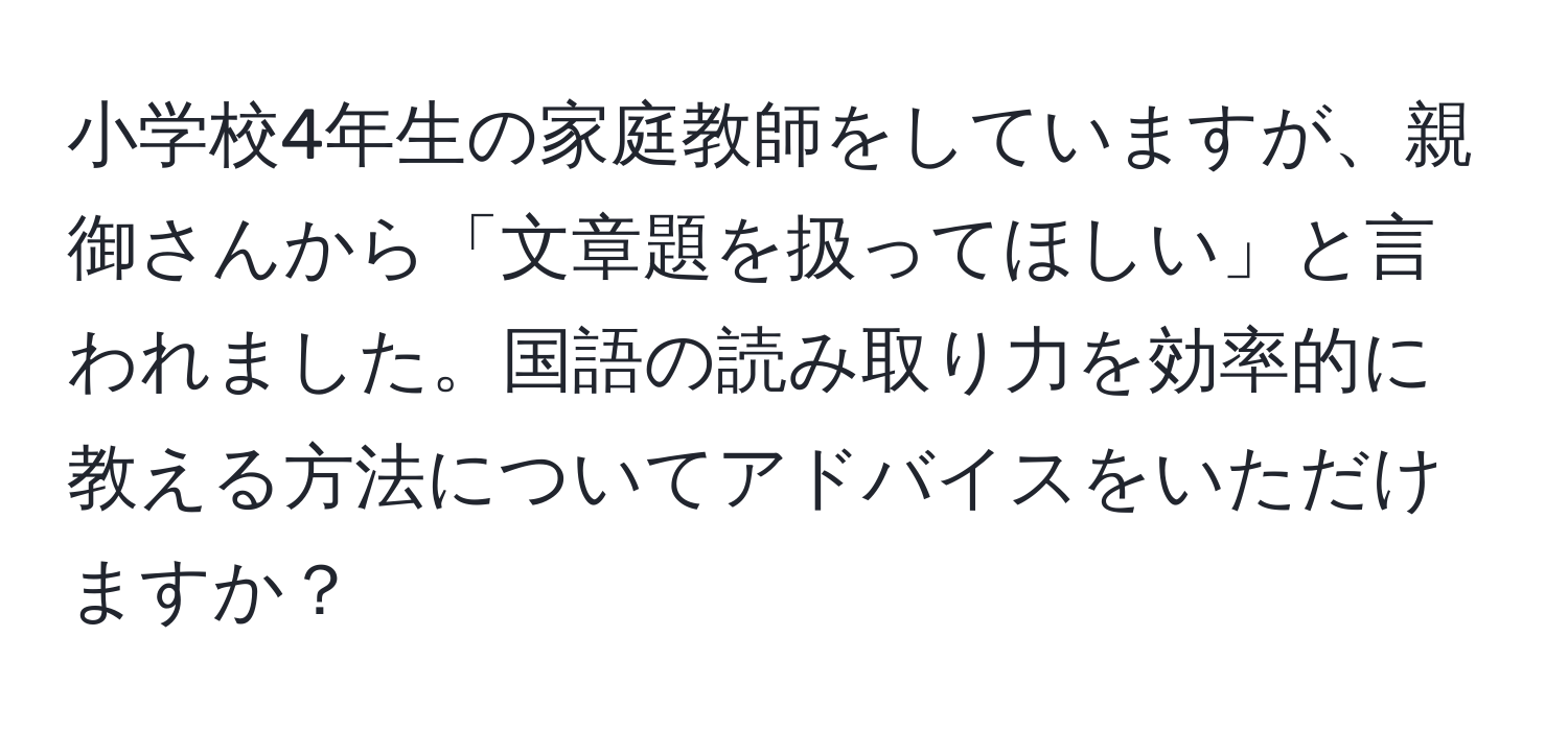 小学校4年生の家庭教師をしていますが、親御さんから「文章題を扱ってほしい」と言われました。国語の読み取り力を効率的に教える方法についてアドバイスをいただけますか？