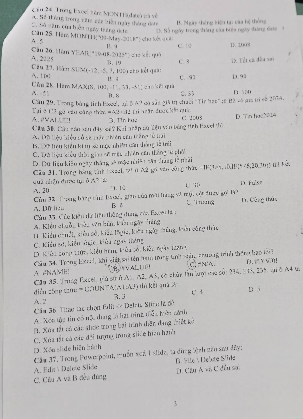 Câu 24, Trong Excel hàm MONTH(date) trá về
A. Số tháng trong năm của biển ngày tháng đate B. Ngày tháng hiện tại của hệ thống
C. Số năm của biển ngày tháng đate
D. Số ngày trong tháng của biến ngày tháng đatc
Câu 25. Hàm MONTH('')9 May-2018'')
A. 5 cho kết quả:
B. 9 C. 10 D. 2008
Câu 26. Hàm YE XR(''19'-08-2025'prime ) cho kết quả
A. 2025 D. Tất cả đều sai
B. 19 C. 8
Câu 27, Hàm SUM(-12,-5,7, 100) cho kết quả:
A. 100 D. 90
B. 9 C. -90
Câu 28. Hàm MAX(8 ,100,-11,33,-51) cho kết quả
A. -51 C. 33 D. 100
B. 8
Câu 29. Trong bảng tính Excel, tại ô A2 có sẵn giá trị chuỗi "Tin hoc" ;ô B2 có giá trị số 2024.
Tại ô C2 gõ vào công thức =A2+B2 thì nhận được kết quả:
A. #VALUE! B. Tin hoc C. 2008
D. Tin hoc2024
Câu 30. Câu nào sau đây sai? Khi nhập dữ liệu vào bảng tính Excel thì:
A. Dữ liệu kiểu số sẽ mặc nhiên căn thắng lề trái
B. Dữ liệu kiểu kí tự sẽ mặc nhiên căn thăng lễ trái
C. Dữ liệu kiểu thời gian sẽ mặc nhiên căn thắng lễ phải
D. Dữ liệu kiểu ngày tháng sẽ mặc nhiên căn thắng lễ phải
Câu 31. Trong bảng tính Excel, tại ô A2 gõ vào công thức =IF(3>5,10,IF(5<6,20,30)) thì kết
quả nhận được tại ô A2 là:
A. 20
B. 10 C. 30 D. False
Câu 32. Trong bảng tính Excel, giao của một hàng và một cột được gọi là?
C. Trường
A. Dữ liệu B. ô D. Công thức
Câu 33. Các kiểu dữ liệu thông dụng của Excel là :
A. Kiểu chuỗi, kiểu văn bản, kiểu ngày tháng
B. Kiểu chuỗi, kiểu số, kiểu lôgic, kiểu ngày tháng, kiểu công thức
C. Kiểu số, kiểu lôgic, kiểu ngày tháng
D. Kiểu công thức, kiểu hàm, kiểu số, kiểu ngày tháng
Câu 34. Trong Excel, khi yiết sai tên hàm trong tính toán, chương trình thông báo lỗi?
A. #NAME! B#VALUE! C. #N/A! D. #DIV/0!
Câu 35. Trong Excel, giả sử ô A1, A2, A3, có chứa lần lượt các số: 234, 235, 236, tại ô A4 ta
diền công thức =COUNTA(A1:A3) thì kết quả là:
C. 4
D. 5
B. 3
A. 2
Câu 36. Thao tác chọn Edit -> Delete Slide là đề
A. Xóa tập tin có nội dung là bài trình diễn hiện hành
B. Xóa tất cả các slide trong bài trình diễn đang thiết kế
C. Xóa tất cả các đối tượng trong slide hiện hành
D. Xóa slide hiện hành
Câu 37. Trong Powerpoint, muốn xoá 1 slide, ta dùng lệnh nào sau đây:
A. Edit  Delete Slide B. File  Delete Slide
C. Câu A và B đều đúng D. Câu A và C đều sai
3