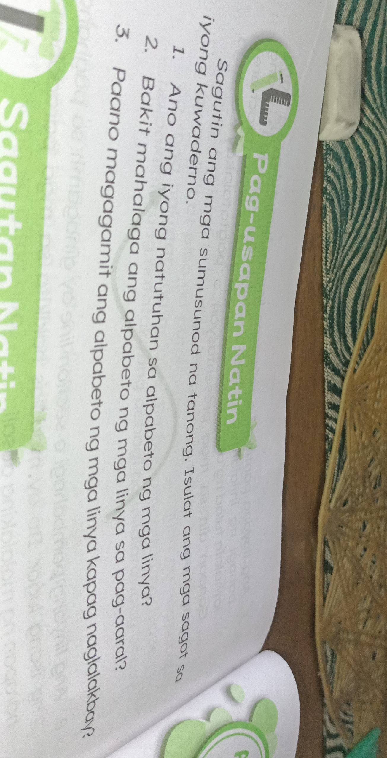 Pag-usapan Natin 
iyong kuwaderno. 
Sagutin ang mga sumusunod na tanong. Isulat ang mga sagot so 
1. Ano ang iyong natutuhan sa alpabeto ng mga linya? 
2. Bakit mahalaga ang alpabeto ng mga linya sa pag-aaral? 
3. Paano magagamit ang alpabeto ng mga linya kapag naglalakbay? 
Sa