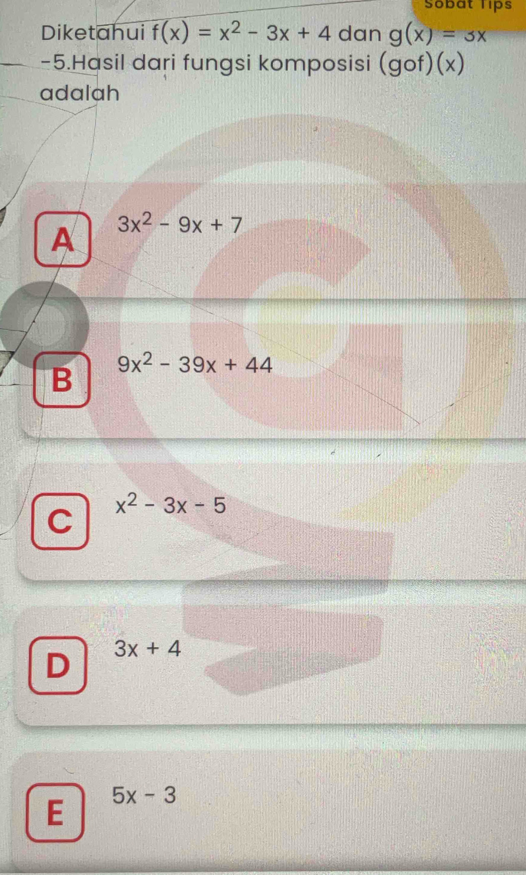 Sobat Tips
Diketahui f(x)=x^2-3x+4 dan g(x)=3x
-5.Hasil dari fungsi komposisi (gof)(x)
adalah
A 3x^2-9x+7
B 9x^2-39x+44
C x^2-3x-5
D 3x+4
E 5x-3