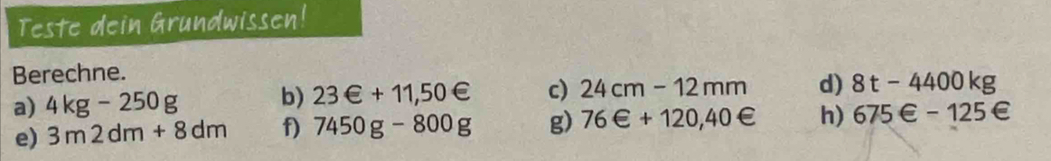 Teste dein Grundwissen! 
Berechne. 
a) 4kg-250g 23∈ +11,50∈ c) 24cm-12mm d) 8t-4400kg
b) 
e) 3m2dm+8dm f) 7450g-800g g) 76∈ +120,40∈ h) 675∈ -125∈