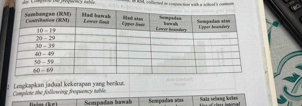 day. Complele the frequency table. s, in RM, collected in conjuncthool's canteen
STO
RCL
2 Lengkapkan jadual kekerapan yang berikut. dndu dəlodms9
Complete the following frequency table.
Tisim (kg) Sempadan bawah Sempadan atas Saiz selang kelas
Size of class interval