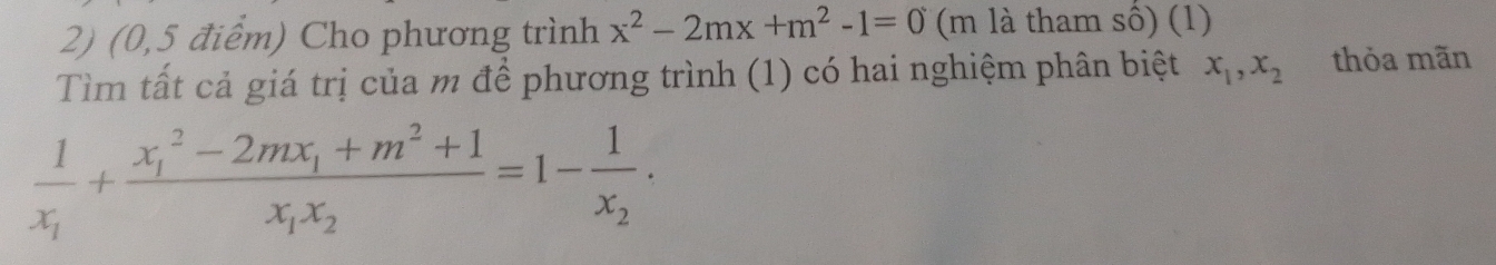 (0,5 điểm) Cho phương trình x^2-2mx+m^2-1=0 (m là tham số) (1)
Tìm tất cả giá trị của m để phương trình (1) có hai nghiệm phân biệt x_1, x_2 thỏa mãn
frac 1x_1+frac (x_1)^2-2mx_1+m^2+1x_1x_2=1-frac 1x_2.