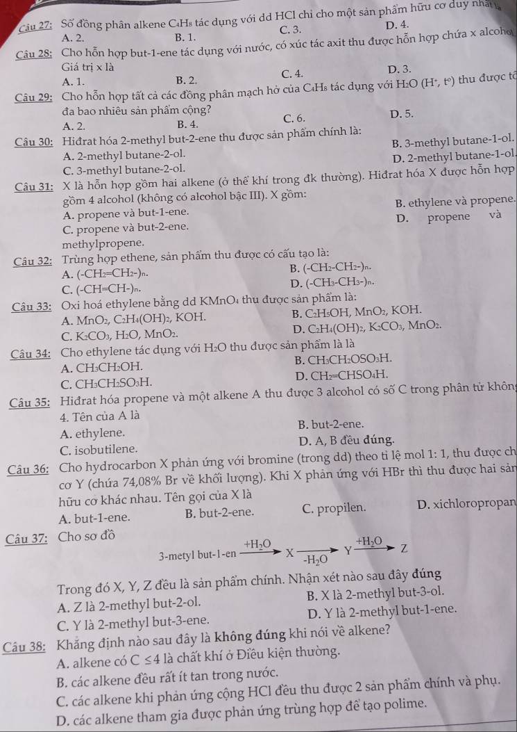 Cầu 27: Số đồng phân alkene CHs tác dụng với dd HCl chỉ cho một sản phẩm hữu cơ duy nhất
A. 2. B. 1. C. 3. D. 4.
Câu 28: Cho hỗn hợp but-1-ene tác dụng với nước, có xúc tác axit thu được hỗn hợp chứa x alcoho
Giá trị x là C. 4.
D. 3.
A. 1. B. 2.
Câu 29: Cho hỗn hợp tất cả các đồng phân mạch hở của C₄Hs tác dụng với H₂O (H^+,t^0) thu được tổ
đa bao nhiêu sản phẩm cộng? D. 5.
A. 2. B. 4. C. 6.
Câu 30: Hiđrat hóa 2-methyl but-2-ene thu được sản phẩm chính là:
B. 3-methyl butane-1-ol.
A. 2-methyl butane-2-ol.
C. 3-methyl butane-2-ol. D. 2-methyl butane-1-ol.
Câu 31: X là hỗn hợp gồm hai alkene (ở thể khí trong đk thường). Hiđrat hóa X được hỗn hợp
gồm 4 alcohol (không có alcohol bậc III). X gồm:
A. propene và but-1-ene. B. ethylene và propene.
C. propene và but-2-ene. D. propene và
methylpropene.
Câu 32: Trùng hợp ethene, sản phẩm thu được có cấu tạo là:
B.
A. (-CH_2=CH_2-)_n. (-CH_2-CH_2-)r
D. (-CH_3-CH_3-)n
C. -CH=C (H-)n.
Câu 33: Oxi hoá ethylene bằng dd KMnO4 thu được sản phẩm là:
A. MnO_2, C_2H_4( OH)₂, KOH. B. C_2H_5OH,MnO_2, KOH
D.
C. K_2CO_3,H_2O,N MnO2, C_2H_4(OH)_2,K_2CO_3,MnO_2.
Câu 34: Cho ethylene tác dụng với H₂O thu được sản phẩm là là
A. CH₃CH₂OH. B. CH₃CH _2OSO_3H
C. CH₃CH₂SO₃H. D. CH_2=CHSO_4F L
Câu 35: Hiđrat hóa propene và một alkene A thu được 3 alcohol có số C trong phân tử không
4. Tên của A là
B. but-2-ene.
A. ethylene.
C. isobutilene. D. A, B đều đúng.
Câu 36: Cho hydrocarbon X phản ứng với bromine (trong dd) theo tỉ lệ mol 1:1 , thu được ch
cơ Y (chứa 74,08% Br về khối lượng). Khi X phản ứng với HBr thì thu được hai sản
hữu cơ khác nhau. Tên gọi của X là
A. but-1-ene. B. but-2-ene. C. propilen. D. xichloropropan
Câu 37: Cho sơ đồ
+H_2O
+H_2O
3-metyl but-1-en X -H_2O Y Z
Trong đó X, Y, Z đều là sản phẩm chính. Nhận xét nào sau đây đúng
A. Z là 2-methyl but-2-ol. B. X là 2-methyl but-3-ol.
C. Y là 2-methyl but-3-ene. D. Y là 2-methyl but-1-ene.
Câu 38: Khắng định nào sau đây là không đúng khi nói về alkene?
A. alkene có C≤ 4 là chất khí ở Điều kiện thường.
B. các alkene đều rất ít tan trong nước.
C. các alkene khi phản ứng cộng HCl đều thu được 2 sản phẩm chính và phụ.
D. các alkene tham gia được phản ứng trùng hợp để tạo polime.