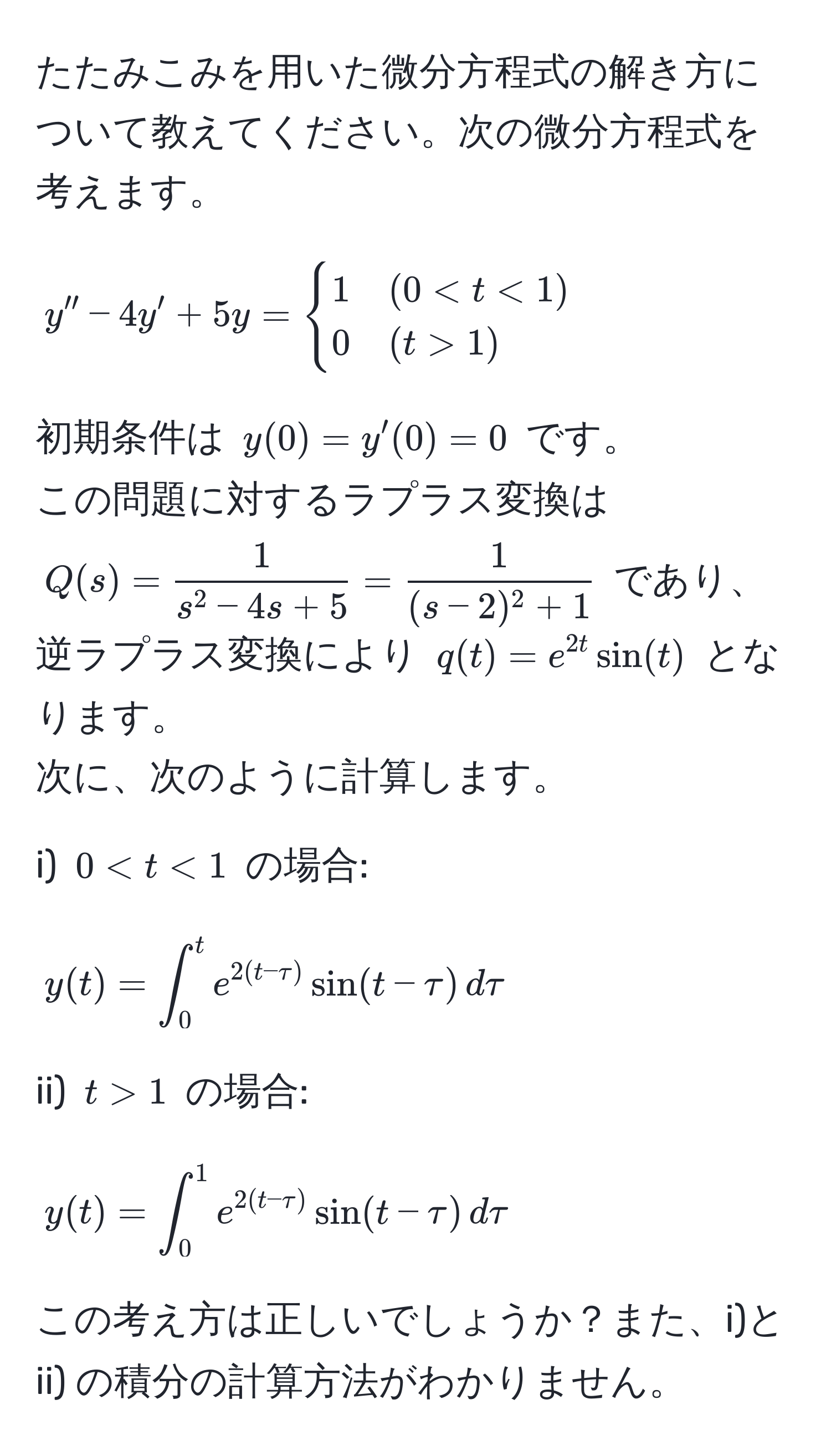 たたみこみを用いた微分方程式の解き方について教えてください。次の微分方程式を考えます。  
$$y'' - 4y' + 5y = begincases 1 & (0 < t < 1)  0 & (t > 1) endcases$$  
初期条件は $y(0) = y'(0) = 0$ です。  
この問題に対するラプラス変換は $Q(s) = frac1s^(2 - 4s + 5) =  1/(s - 2)^2 + 1 $ であり、  
逆ラプラス変換により $q(t) = e^(2t) sin(t)$ となります。  
次に、次のように計算します。

i) $0 < t < 1$ の場合:  
$$y(t) = ∈t_0^(t e^2(t - tau)) sin(t - tau) , dtau$$

ii) $t > 1$ の場合:  
$$y(t) = ∈t_0^(1 e^2(t - tau)) sin(t - tau) , dtau$$  

この考え方は正しいでしょうか？また、i)と ii) の積分の計算方法がわかりません。