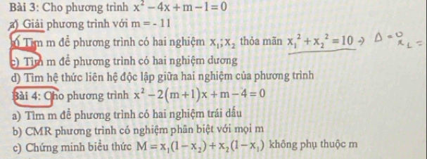 Cho phương trình x^2-4x+m-1=0
) Giải phương trình với m=-11
Têm m đề phương trình có hai nghiệm X_1;X_2 thỏa mãn x_1^(2+x_2^2=10 2 
c) Tim m để phương trình có hai nghiệm dương 
d) Tìm hệ thức liên hệ độc lập giữa hai nghiệm của phương trình 
Bài 4: Cho phương trình x^2)-2(m+1)x+m-4=0
a) Tìm m để phương trình có hai nghiệm trái dấu 
b) CMR phương trình có nghiệm phân biệt với mọi m 
c) Chứng minh biểu thức M=x_1(1-x_2)+x_2(1-x_1) không phụ thuộc m