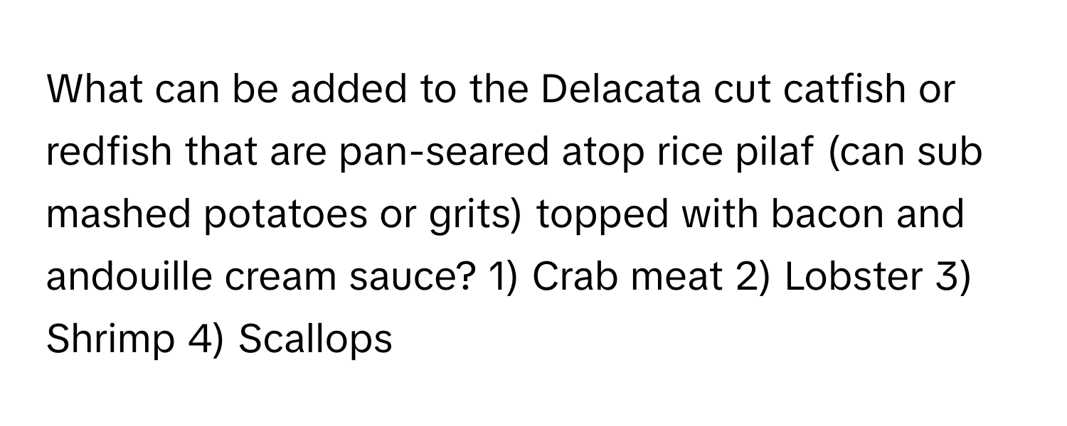 What can be added to the Delacata cut catfish or redfish that are pan-seared atop rice pilaf (can sub mashed potatoes or grits) topped with bacon and andouille cream sauce?  1) Crab meat 2) Lobster 3) Shrimp 4) Scallops