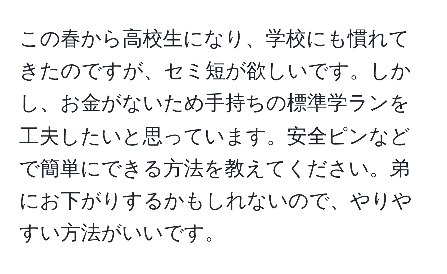 この春から高校生になり、学校にも慣れてきたのですが、セミ短が欲しいです。しかし、お金がないため手持ちの標準学ランを工夫したいと思っています。安全ピンなどで簡単にできる方法を教えてください。弟にお下がりするかもしれないので、やりやすい方法がいいです。