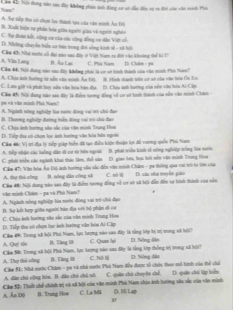 Căm 42: Nội dung nào sao đây không phin ánh đùng cơ sở dẫn đến sự xa đới cán văn minh Phù
Mem?
A. Sự tiếp tia có chọn lọc thình tựn của văn minh Ân Độ
B. Xuất hiện sự phân hóa giữa người giàu và người nghêo
C. Sự đoàn kết, cộng cư của các cộng đẳng cư dâu Việt cổ.
D. Những chuyển biển co bản trưng đời sống kính tế - x8 hội.
Câu 43: Nhà nước cổ đại nào sau dây ở Việt Nam m đời vào khoởng thể ki I?
A. Văn Lang B. Âu Lạc C. Phù Nam D. Chim - pu
Cầu 44: Nội dung nào sau đây không phái là cơ sở hình thình của văn minh Phù Nam?
A. Chịu ảnh hưởng từ nền văn minh Ân Độ. B. Hình thình tên cơ sở của via háa Ốc Eo.
C. Lưu giữ và phát huy nên văn hóa bàn địa. D. Chịu inh hướng của nên vin hóa Ai Cập.
Cầu 45: Nội dang nào sau đây là điểm trơng đồng về cơ số hình thành củu nên vău minh Chim -
pa và vàn mính Phù Nam?
A. Nginh nông nghiệp lúa mước đông vai trò chú đạo
B. Thương nghiệp đường biến đóng vui trò chủ đạo
C. Chịu ánh hướng sâu sắc của văn minh Trung Hoa
D. Tiếp thu có chọn lọc ánh hướng văn hóa bên ngoài
Cău 46: Vị trí địa lý tiếp giáp biển đã tạo điều kiệu thuận lại đề vương quốc Phù Nam
A. tiếp nhận các luông dân di cư từ bên ngoài B. phát triển kính tế nông nghiệp trắng lía nước
C. phát triểu các ngành khai thác lâm, thổ sin D. giao lua, học hỏi nền văn minh Trung Hoa
Câu 47: Văn hóa Ấn Độ ảnh hưởng sâu sắc đến văn minh Chim - pa thông qua vai trò to lớn của
A. thụ thủ công B. nóng dân công xã C. nô lệ D. các nhà truyền giáo
Cầu 48: Nội dung nào sau đây là điểm tương đồng về cơ sở x8 hội dẫn đến sự hình thính của nền
văn minh Châm - pa và Phù Nam?
A. Nginh nông nghiệp lúa nước đóng vai trò chủ đạo
B. Sự kết hợp giữa người bản địa với bộ phận đi cư
C. Chịu ảnh hướng sâu sắc của văn minh Trung Hoa
D. Tiếp thu có chọn lọc ảnh hướng văn hóa Ai Cập
Câu 49: Trong xã hội Phù Nam, lục lượng nào sau đây là tổng lớp bị trị trong xã bội?
A. Quý tộc B. Tăng lữ C. Quan lại D. Năng dân
Cân 50: Trong xã hội Phù Nam, lục lượng nào san đây là tổng lớp thống trị trong xã hộ??
A. Thợ thủ công B. Tăng lữ C. Nô lệ D. Nông dân
Cău 51: Nhà nuớc Chim - pa và nhà nuớc Phù Nam đều được tổ chức theo mô hình củn thể chế
A. dân chủ cộng hòa. B. dân chủ chú nô. C. quân chú chuyên chế, D. quân chủ lập hiển
Câu 52: Thiết chế chính trị và xã hội của văn minh Phù Nam chịu ánh hưởng sâu sắc của văn minh
A. Ấn Độ B. Trung Hoa C. La Mi D. Hi Lạp
37