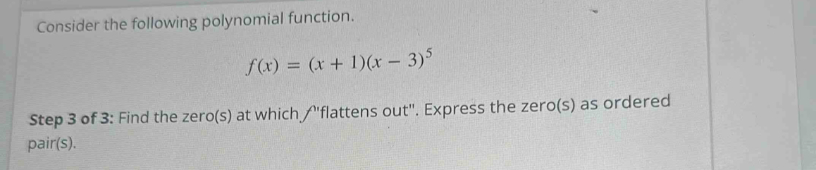 Consider the following polynomial function.
f(x)=(x+1)(x-3)^5
Step 3 of 3: Find the zero(s) at which /"flattens out". Express the zero(s) as ordered 
pair(s).