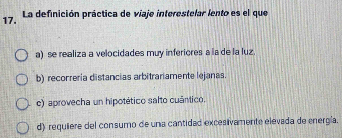 La definición práctica de viaje interestelar lento es el que
a) se realiza a velocidades muy inferiores a la de la luz.
b) recorrería distancias arbitrariamente lejanas.
c) aprovecha un hipotético salto cuántico.
d) requiere del consumo de una cantidad excesivamente elevada de energía.