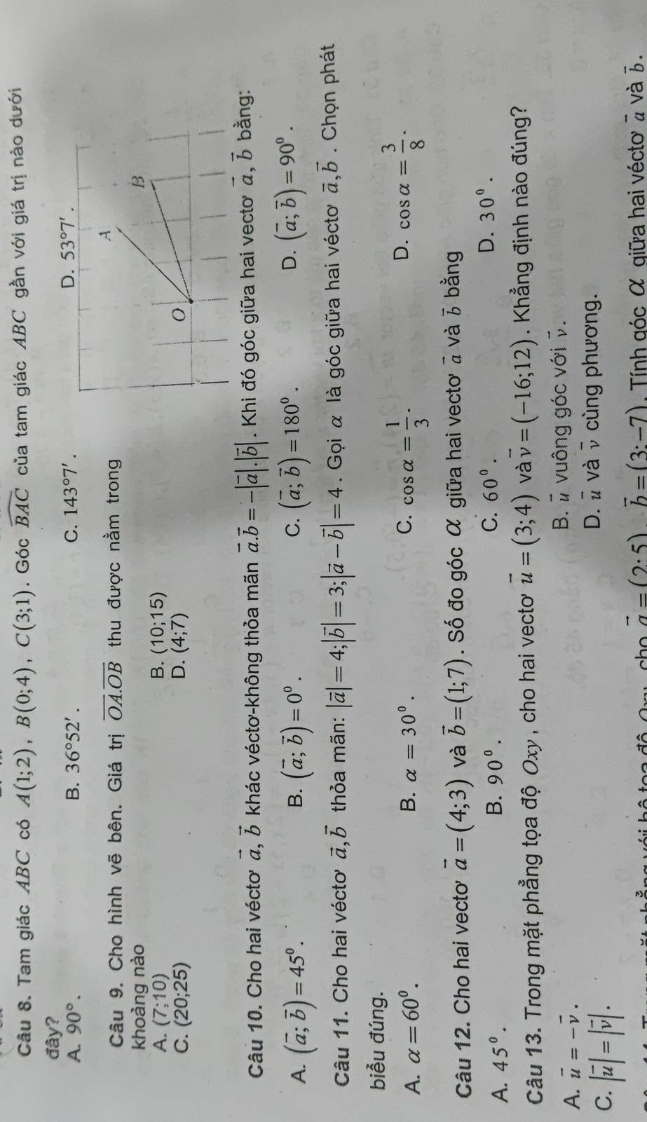 Tam giác ABC có A(1;2),B(0;4),C(3;1). Góc widehat BAC của tam giác ABC gần với giá trị nào dưới
đây?
A. 90°. B. 36°52'. C. 143°7'.
Câu 9. Cho hình vẽ bên. Giá trị overline OA.overline OB thu được nằm trong
khoảng nào
A. (7;10) B. (10;15)
C. (20;25) D. (4;7)
Câu 10. Cho hai vécto vector a,vector b khác véctơ-không thỏa mãn vector a.vector b=-|vector a|.|vector b|. Khi đó góc giữa hai vecto vector a,vector b bằng:
A. (vector a;vector b)=45^0. (vector a;vector b)=0^0. (vector a;vector b)=180^0. (overline a;overline b)=90^0.
B.
C.
D.
Câu 11. Cho hai vécto vector a,vector b thỏa mãn: |vector a|=4;|vector b|=3;|vector a-vector b|=4. Gọi α là góc giữa hai vécto vector a,vector b. Chọn phát
biểu đúng.
A. alpha =60^0. B. alpha =30°. C. cos alpha = 1/3 . D. cos alpha = 3/8 .
Câu 12. Cho hai vecto vector a=(4;3) và vector b=(1;7). Số đo góc α giữa hai vectơ à và 3 bằng
A. 45°. B. 90°. C. 60°.
D. 30°.
Câu 13. Trong mặt phẳng tọa độ Oxy , cho hai vecto vector u=(3;4) và vector v=(-16;12). Khẳng định nào đúng?
A. vector u=-vector v. B. # vuông góc với v.
C. |vector u|=|vector v|.
D. # và v cùng phương.
vector a=(2· 5)vector b=(3:-7) Tính góc α qiữa hai vécto 2 và 7.