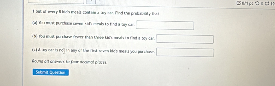 B0/1 ptつ 3$ 19 
1 out of every 8 kid's meals contain a toy car. Find the probability that 
(a) You must purchase seven kid's meals to find a toy car. 
(b) You must purchase fewer than three kid's meals to find a toy car. 
(c) A toy car is noț in any of the first seven kid's meals you purchase. 
Round all answers to four decimal places. 
Submit Question