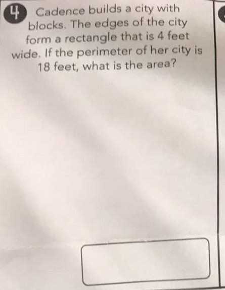 Cadence builds a city with 
blocks. The edges of the city 
form a rectangle that is 4 feet
wide. If the perimeter of her city is
18 feet, what is the area?